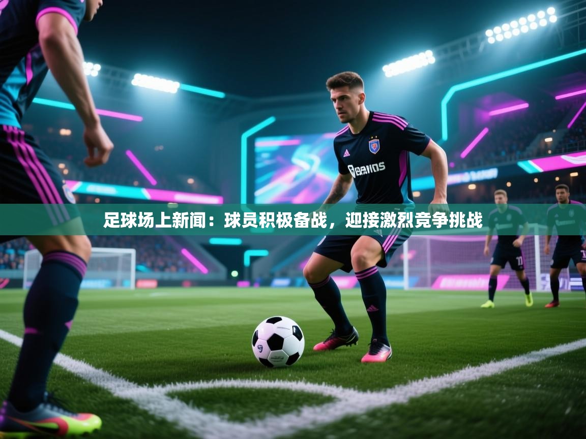 足球场上新闻：球员积极备战，迎接激烈竞争挑战  第1张