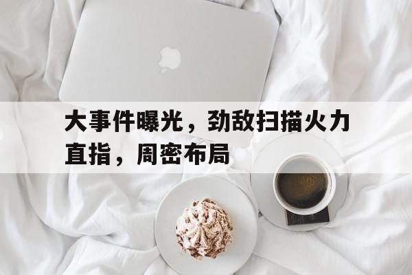 米乐体育网站-大事件曝光，劲敌扫描火力直指，周密布局